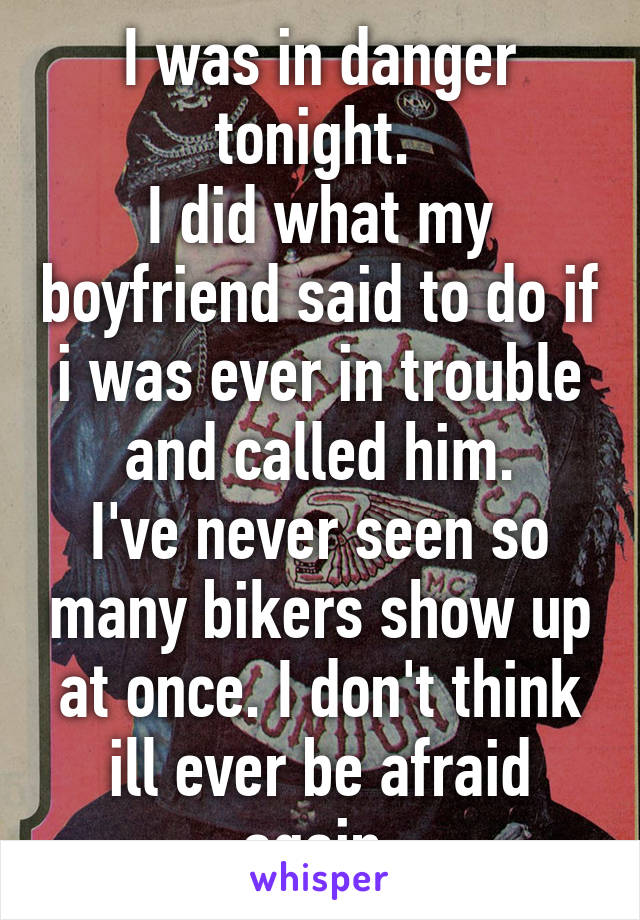 I was in danger tonight. 
I did what my boyfriend said to do if i was ever in trouble and called him.
I've never seen so many bikers show up at once. I don't think ill ever be afraid again.