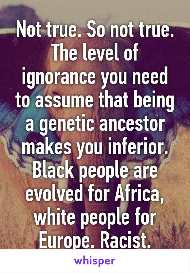 Not true. So not true. The level of ignorance you need to assume that being a genetic ancestor makes you inferior. Black people are evolved for Africa, white people for Europe. Racist.