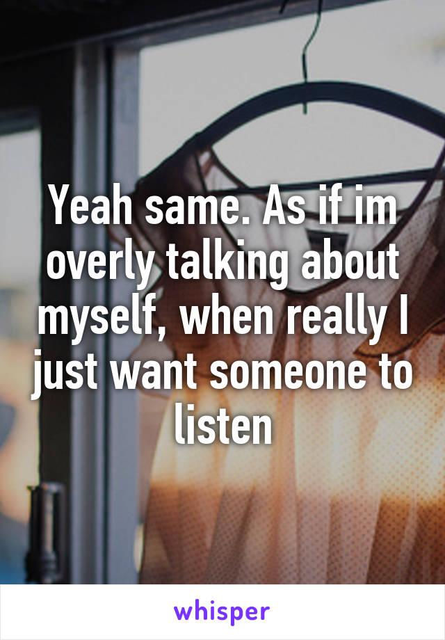 Yeah same. As if im overly talking about myself, when really I just want someone to listen