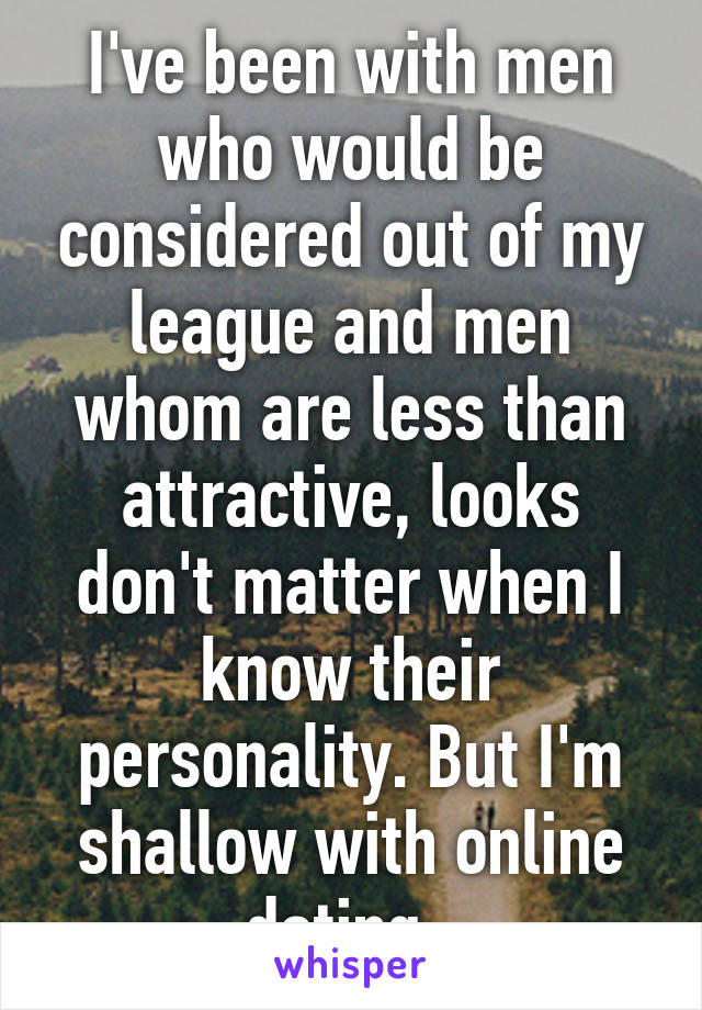 I've been with men who would be considered out of my league and men whom are less than attractive, looks don't matter when I know their personality. But I'm shallow with online dating. 