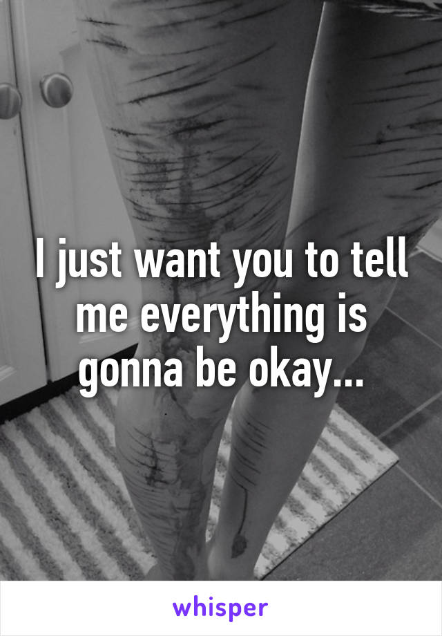 I just want you to tell me everything is gonna be okay...