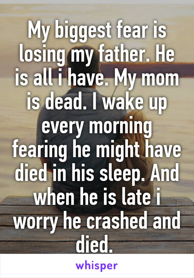 My biggest fear is losing my father. He is all i have. My mom is dead. I wake up every morning fearing he might have died in his sleep. And when he is late i worry he crashed and died. 