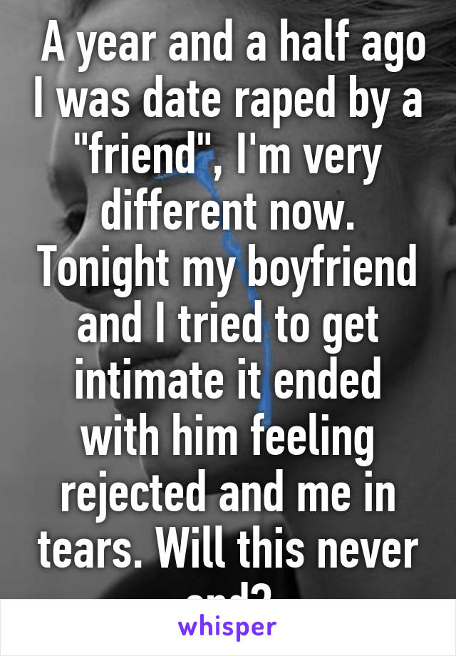  A year and a half ago I was date raped by a "friend", I'm very different now. Tonight my boyfriend and I tried to get intimate it ended with him feeling rejected and me in tears. Will this never end?