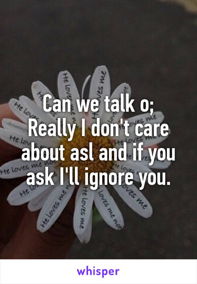 Can we talk o;
Really I don't care about asl and if you ask I'll ignore you.