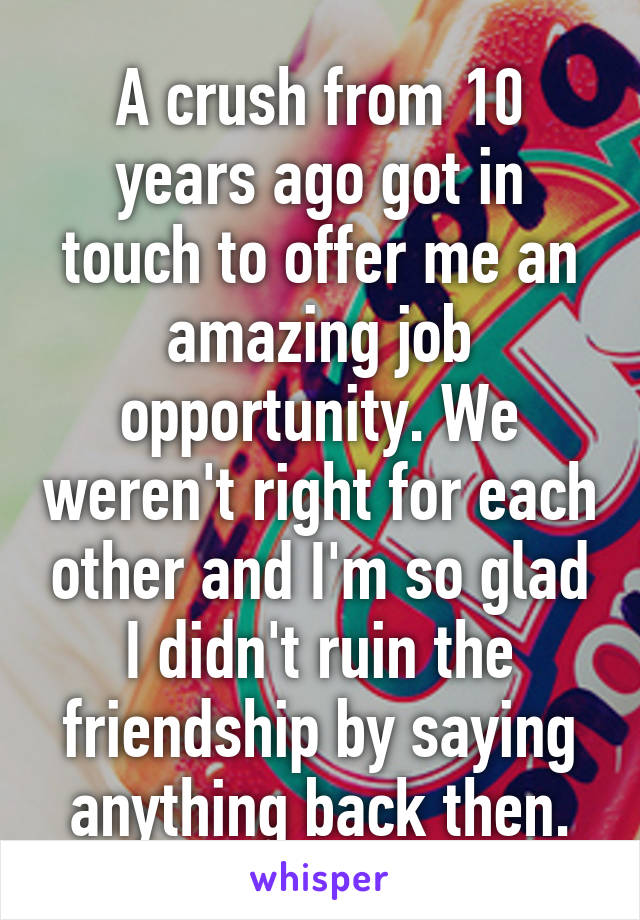 A crush from 10 years ago got in touch to offer me an amazing job opportunity. We weren't right for each other and I'm so glad I didn't ruin the friendship by saying anything back then.