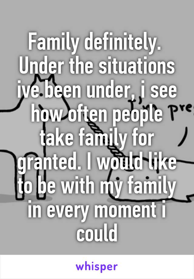 Family definitely. 
Under the situations ive been under, i see how often people take family for granted. I would like to be with my family in every moment i could