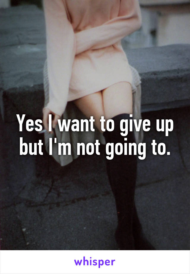 Yes I want to give up but I'm not going to.