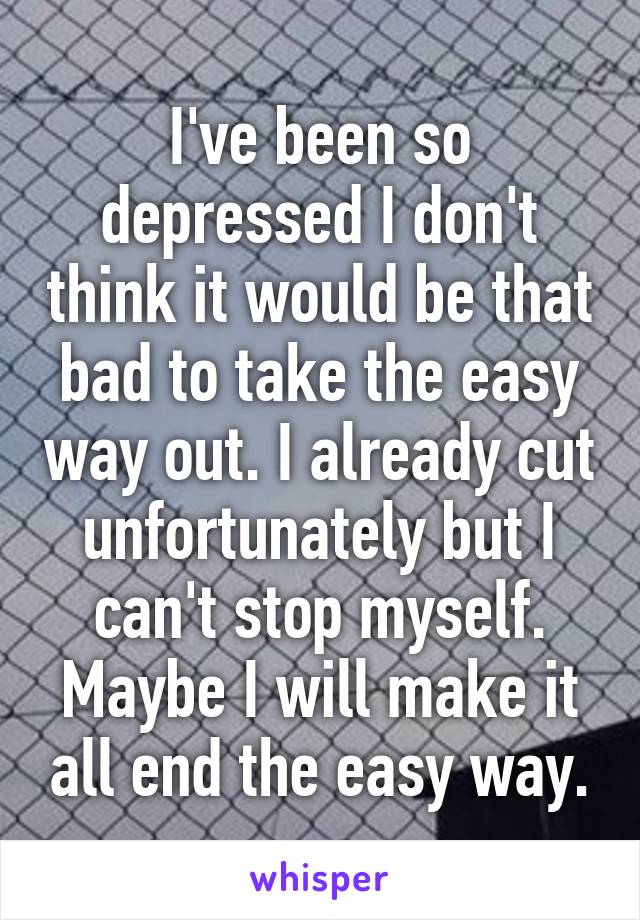 I've been so depressed I don't think it would be that bad to take the easy way out. I already cut unfortunately but I can't stop myself. Maybe I will make it all end the easy way.