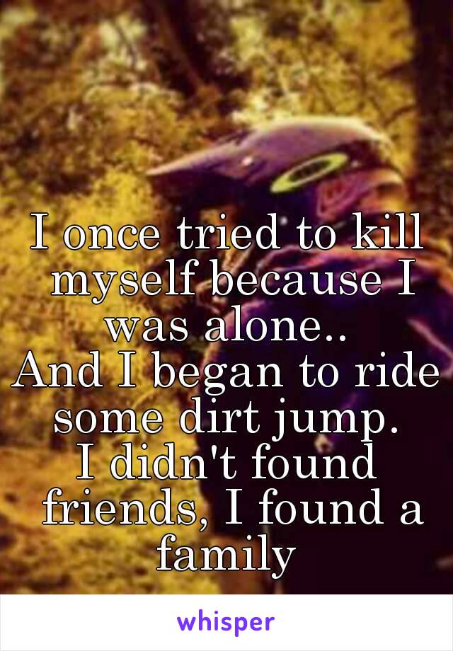 I once tried to kill myself because I was alone.. 
And I began to ride some dirt jump. 
I didn't found friends, I found a family 