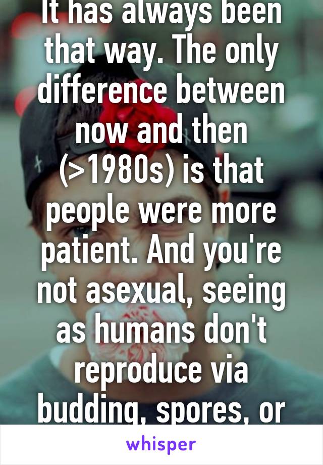 It has always been that way. The only difference between now and then (>1980s) is that people were more patient. And you're not asexual, seeing as humans don't reproduce via budding, spores, or splitting.