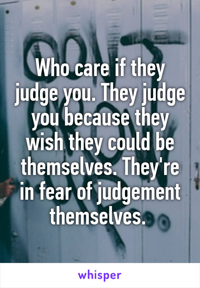 Who care if they judge you. They judge you because they wish they could be themselves. They're in fear of judgement themselves. 