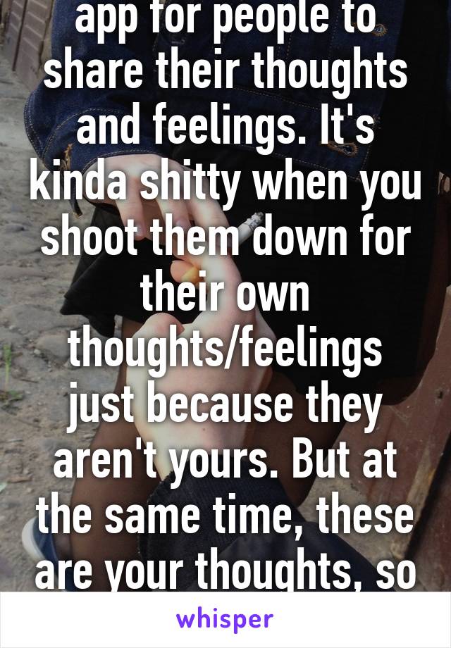 You know this is an app for people to share their thoughts and feelings. It's kinda shitty when you shoot them down for their own thoughts/feelings just because they aren't yours. But at the same time, these are your thoughts, so I shouldn't shoot you down. 