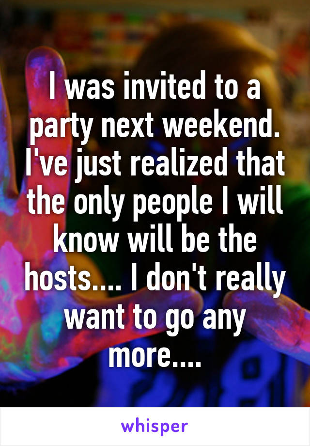 I was invited to a party next weekend. I've just realized that the only people I will know will be the hosts.... I don't really want to go any more....