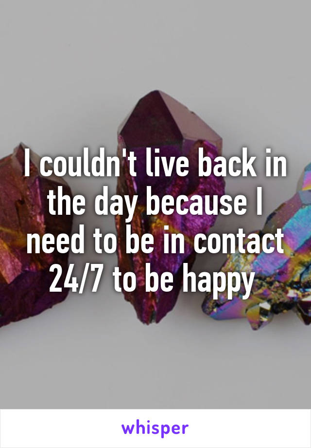 I couldn't live back in the day because I need to be in contact 24/7 to be happy 