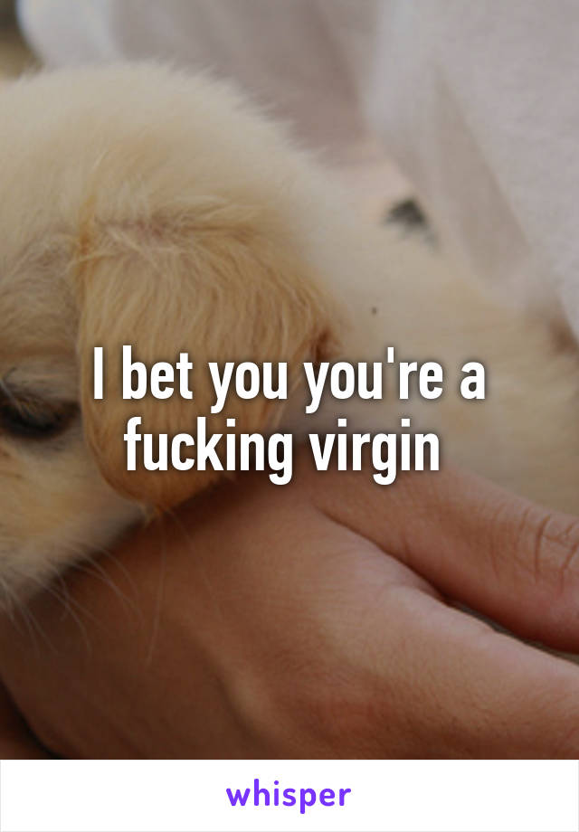 I bet you you're a fucking virgin 