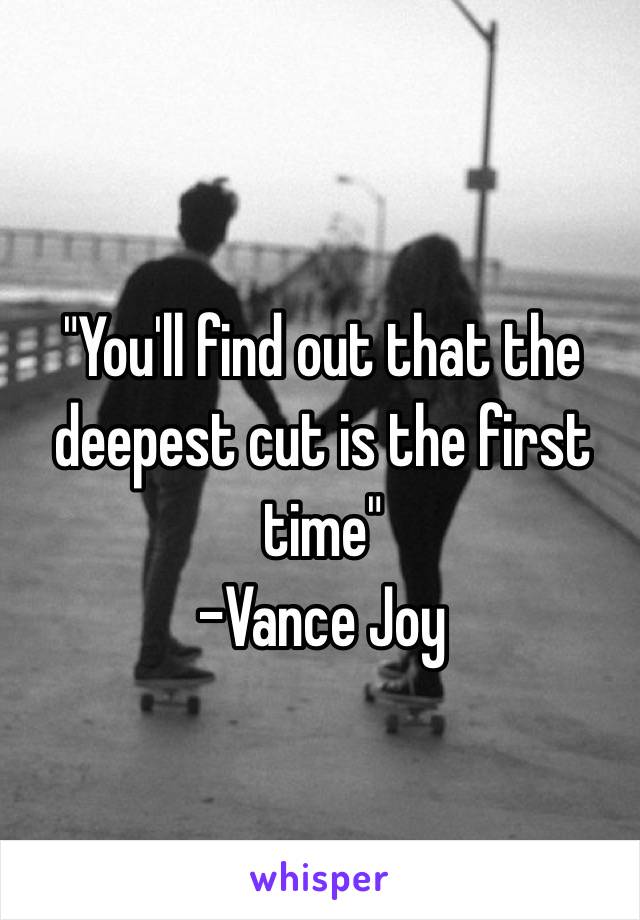 "You'll find out that the deepest cut is the first time"
-Vance Joy 