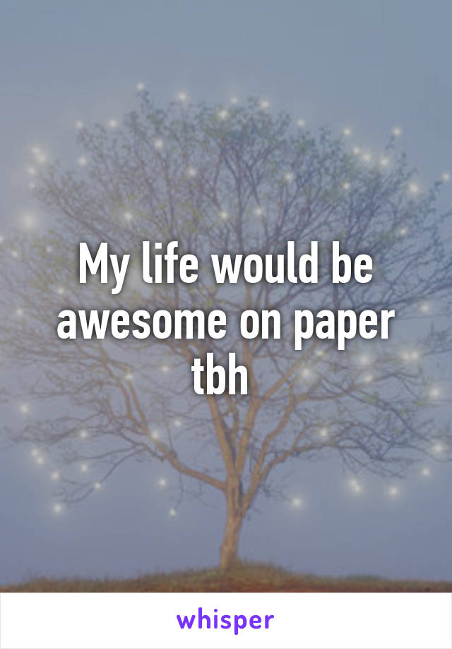 My life would be awesome on paper tbh 