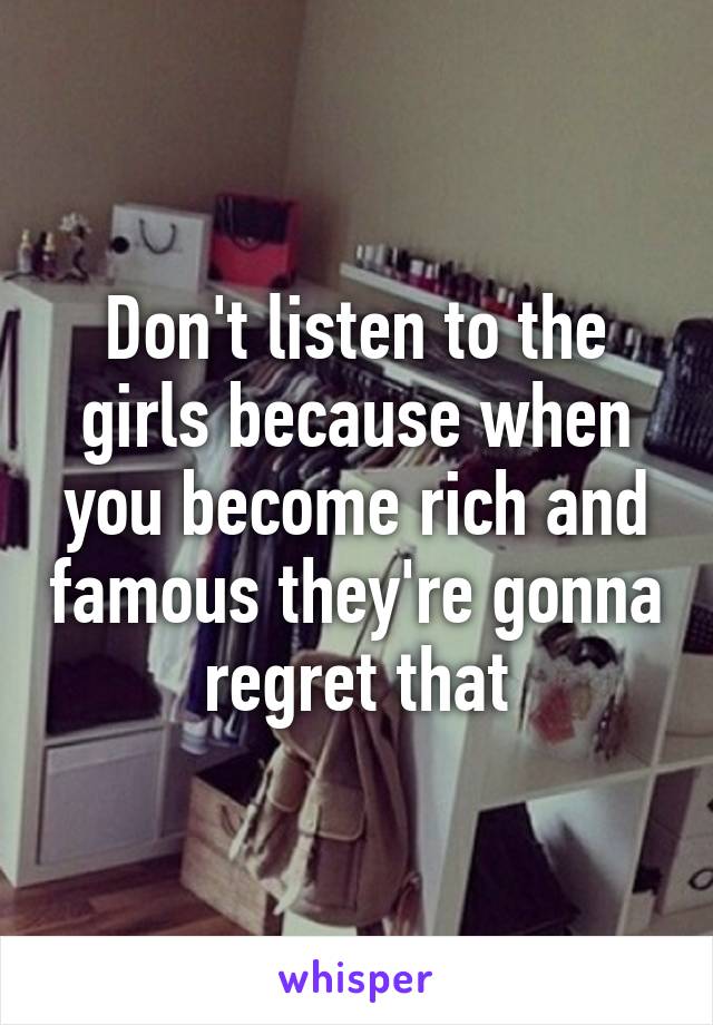 Don't listen to the girls because when you become rich and famous they're gonna regret that