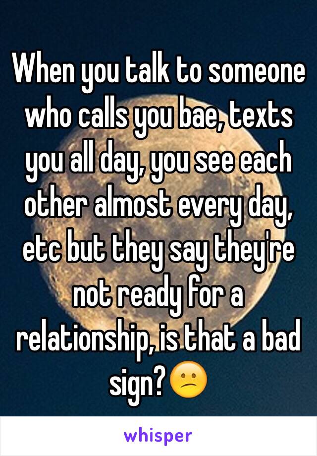 When you talk to someone who calls you bae, texts you all day, you see each other almost every day, etc but they say they're not ready for a relationship, is that a bad sign?😕