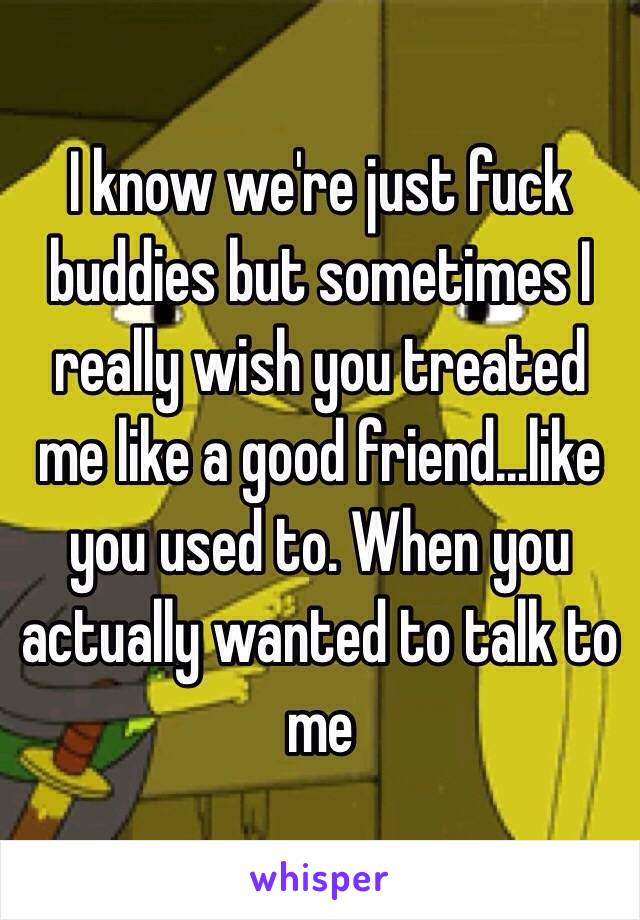 I know we're just fuck buddies but sometimes I really wish you treated me like a good friend...like you used to. When you actually wanted to talk to me 