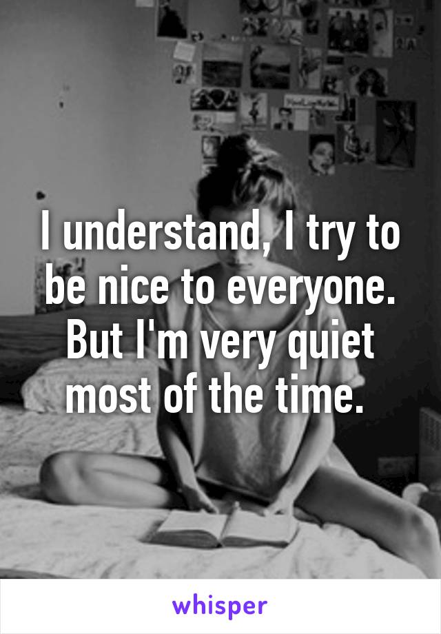 I understand, I try to be nice to everyone. But I'm very quiet most of the time. 