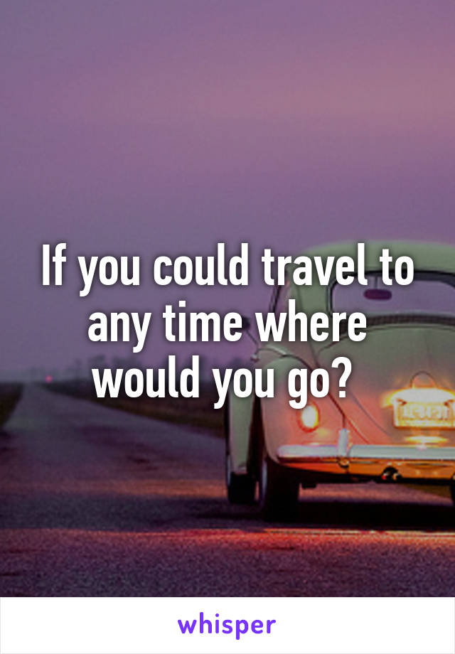 If you could travel to any time where would you go? 