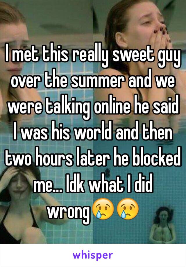 I met this really sweet guy over the summer and we were talking online he said I was his world and then two hours later he blocked me... Idk what I did wrong😢😢