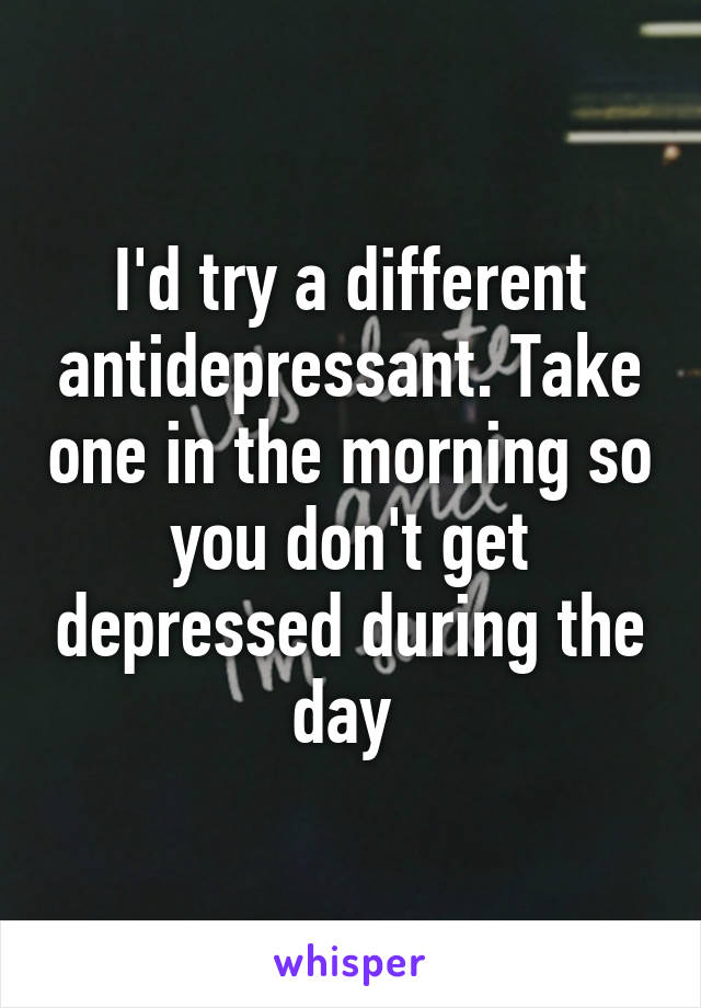 I'd try a different antidepressant. Take one in the morning so you don't get depressed during the day 