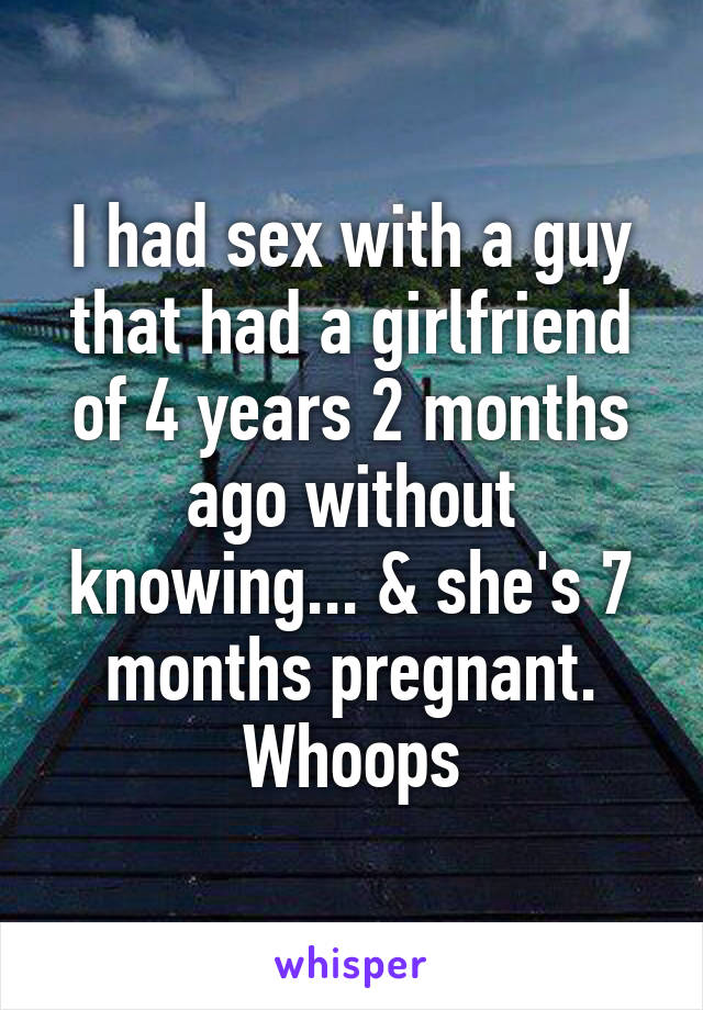 I had sex with a guy that had a girlfriend of 4 years 2 months ago without knowing... & she's 7 months pregnant. Whoops