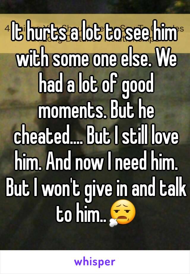 It hurts a lot to see him with some one else. We had a lot of good moments. But he cheated.... But I still love him. And now I need him. But I won't give in and talk to him..😧