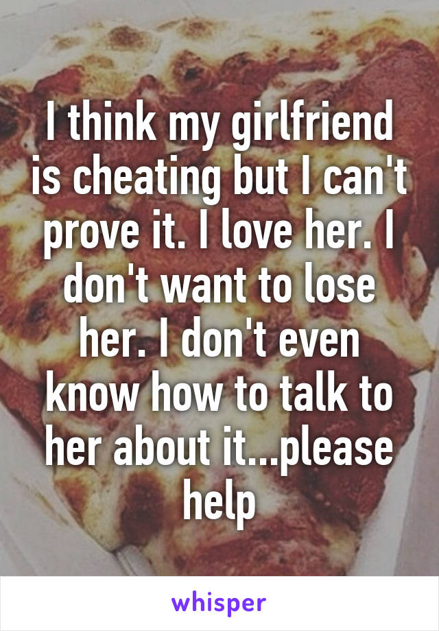 I think my girlfriend is cheating but I can't prove it. I love her. I don't want to lose her. I don't even know how to talk to her about it...please help