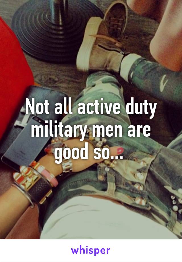 Not all active duty military men are good so... 