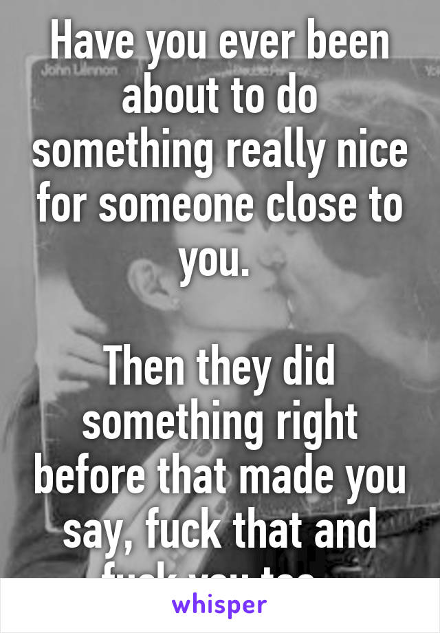 Have you ever been about to do something really nice for someone close to you. 

Then they did something right before that made you say, fuck that and fuck you too. 