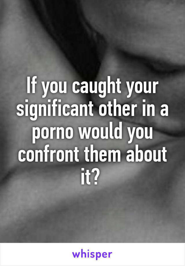 If you caught your significant other in a porno would you confront them about it? 