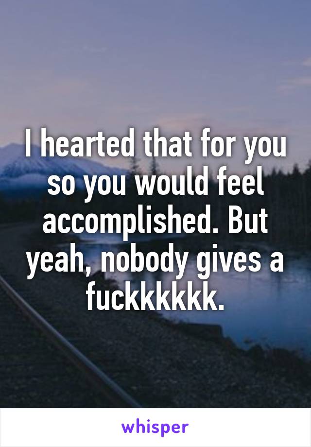 I hearted that for you so you would feel accomplished. But yeah, nobody gives a fuckkkkkk.