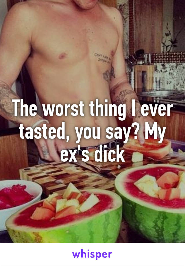 The worst thing I ever tasted, you say? My ex's dick