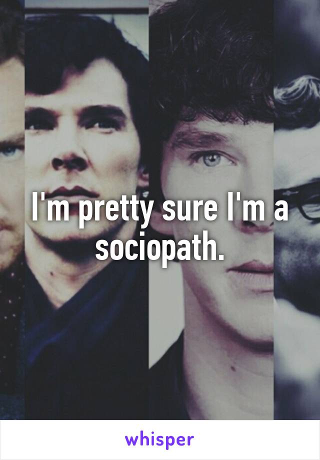 I'm pretty sure I'm a sociopath.