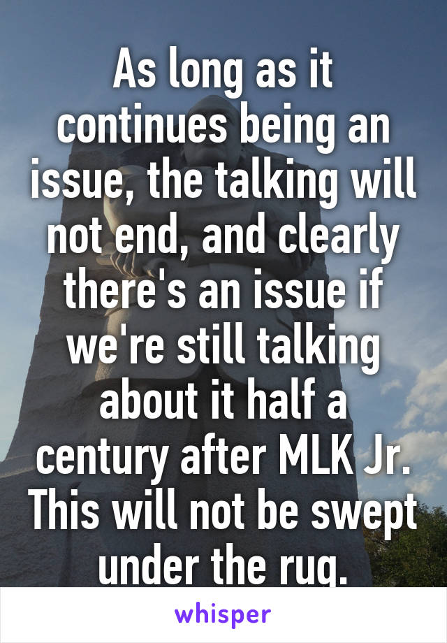 As long as it continues being an issue, the talking will not end, and clearly there's an issue if we're still talking about it half a century after MLK Jr. This will not be swept under the rug.