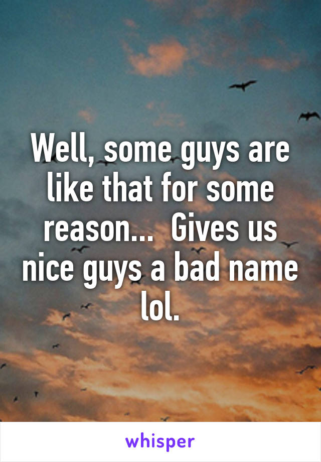 Well, some guys are like that for some reason...  Gives us nice guys a bad name lol.