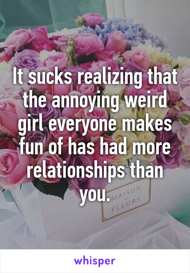 It sucks realizing that the annoying weird girl everyone makes fun of has had more relationships than you.