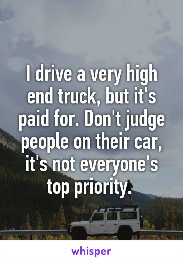 I drive a very high end truck, but it's paid for. Don't judge people on their car, it's not everyone's top priority. 