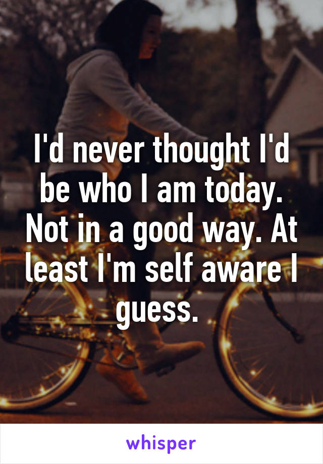 I'd never thought I'd be who I am today. Not in a good way. At least I'm self aware I guess. 