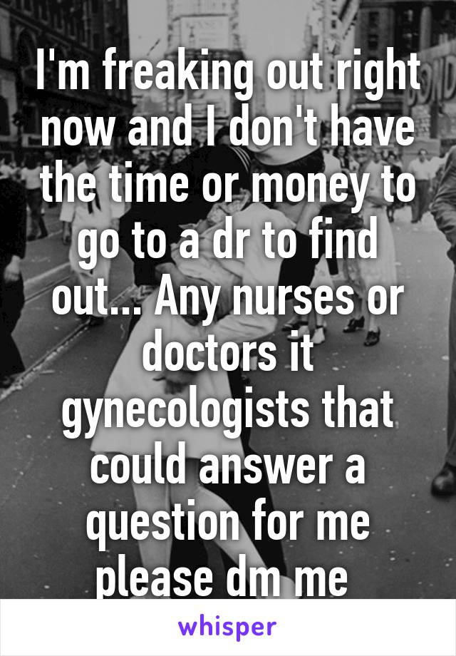 I'm freaking out right now and I don't have the time or money to go to a dr to find out... Any nurses or doctors it gynecologists that could answer a question for me please dm me 