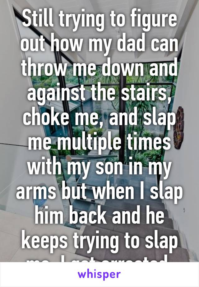 Still trying to figure out how my dad can throw me down and against the stairs, choke me, and slap me multiple times with my son in my arms but when I slap him back and he keeps trying to slap me, I get arrested.