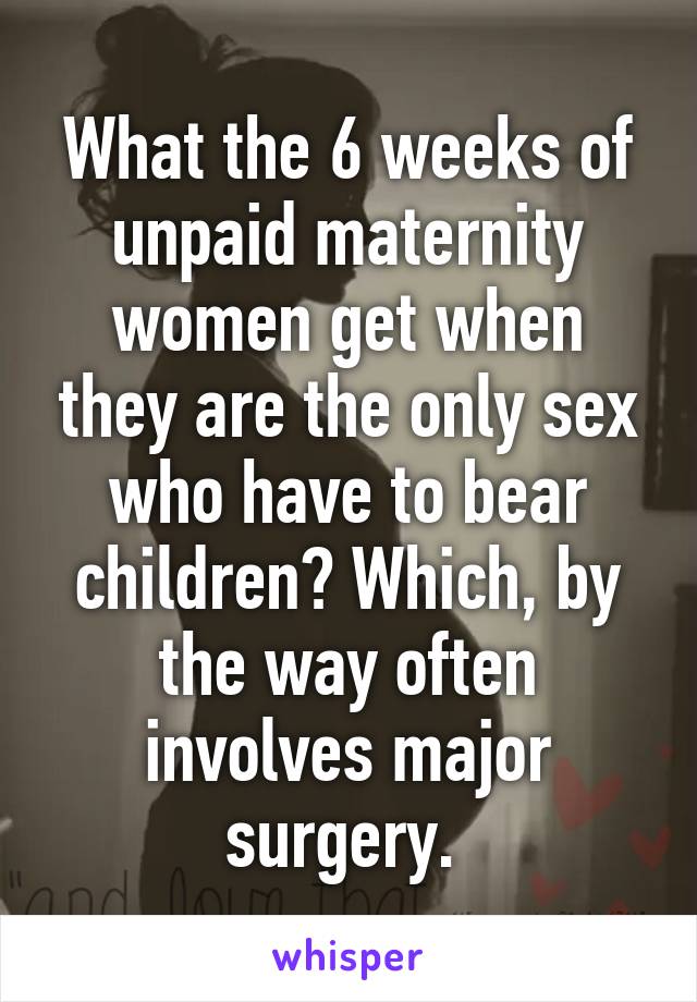 What the 6 weeks of unpaid maternity women get when they are the only sex who have to bear children? Which, by the way often involves major surgery. 