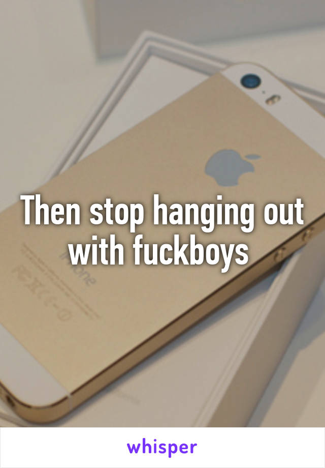 Then stop hanging out with fuckboys 
