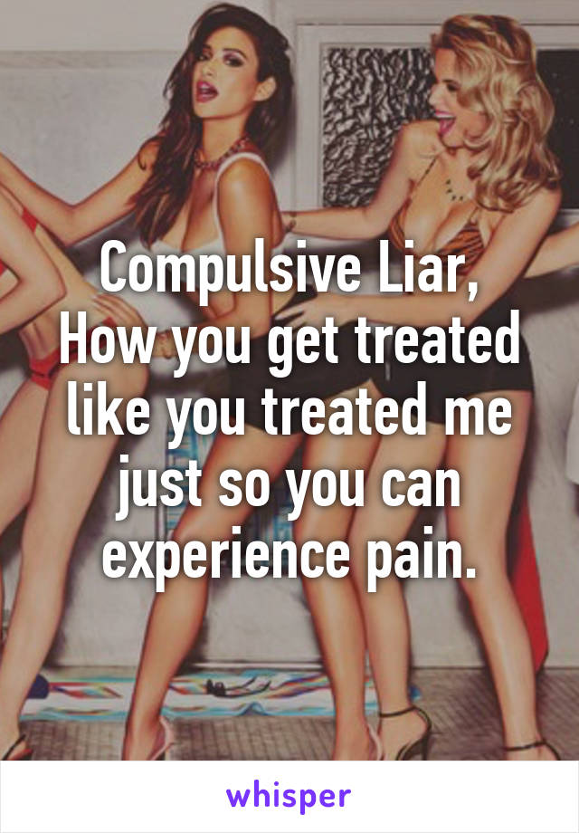 Compulsive Liar,
How you get treated like you treated me just so you can experience pain.