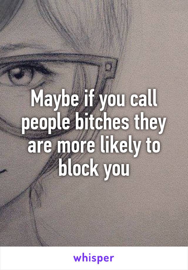 Maybe if you call people bitches they are more likely to block you