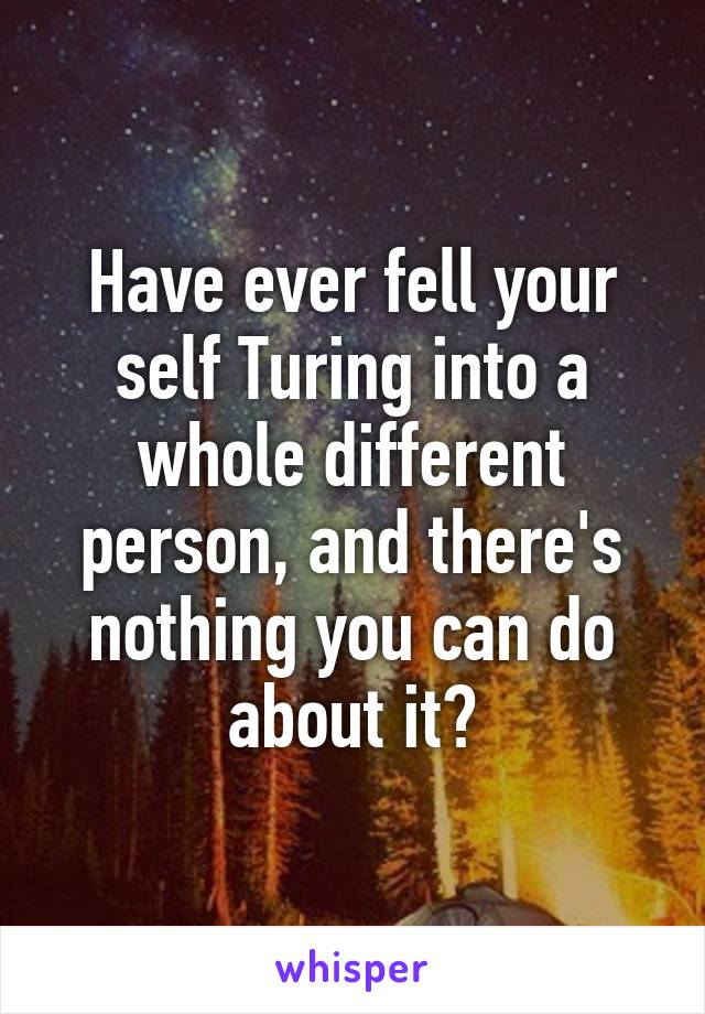 Have ever fell your self Turing into a whole different person, and there's nothing you can do about it?