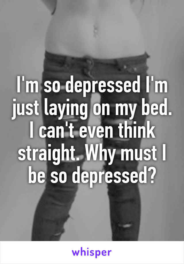 I'm so depressed I'm just laying on my bed. I can't even think straight. Why must I be so depressed?